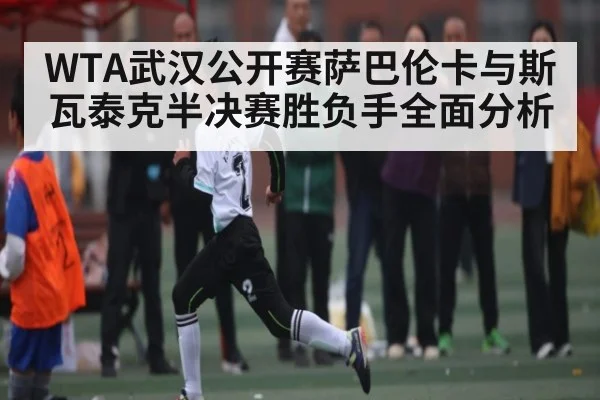 WTA武汉公开赛萨巴伦卡与斯瓦泰克半决赛胜负手全面分析