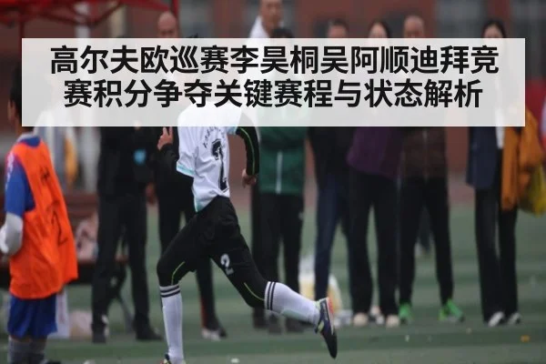 高尔夫欧巡赛李昊桐吴阿顺迪拜竞赛积分争夺关键赛程与状态解析 - Kaiyun